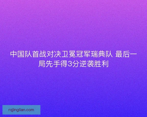 中国队首战对决卫冕冠军瑞典队 最后一局先手得3分逆袭胜利