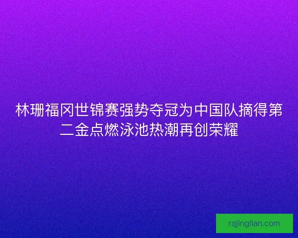 林珊福冈世锦赛强势夺冠为中国队摘得第二金点燃泳池热潮再创荣耀 林珊福冈世锦赛强势夺冠为中国队摘得第二金点燃泳池热潮再创荣耀