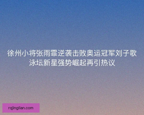 徐州小将张雨霏逆袭击败奥运冠军刘子歌泳坛新星强势崛起再引热议