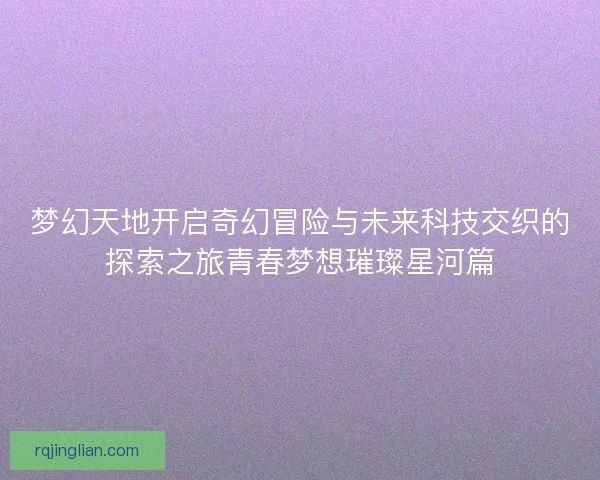 梦幻天地开启奇幻冒险与未来科技交织的探索之旅青春梦想璀璨星河篇