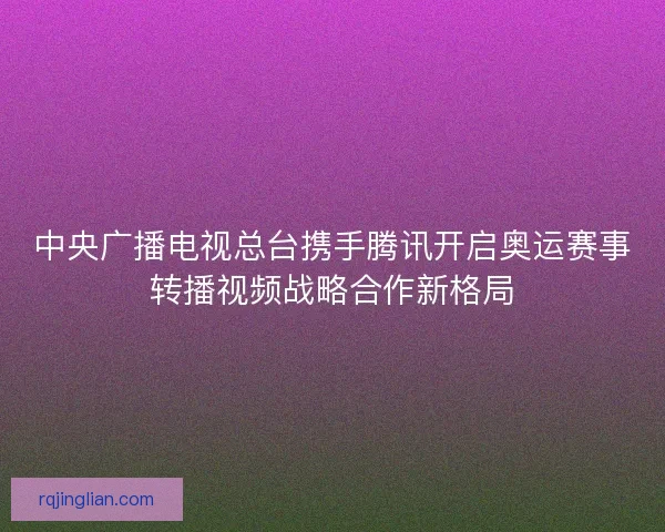 中央广播电视总台携手腾讯开启奥运赛事转播视频战略合作新格局