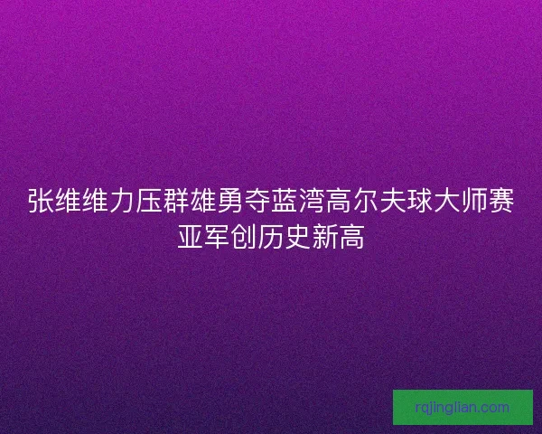 张维维力压群雄勇夺蓝湾高尔夫球大师赛亚军创历史新高