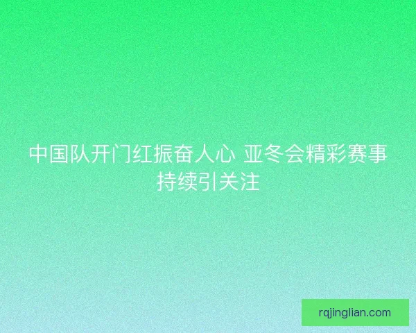 中国队开门红振奋人心 亚冬会精彩赛事持续引关注