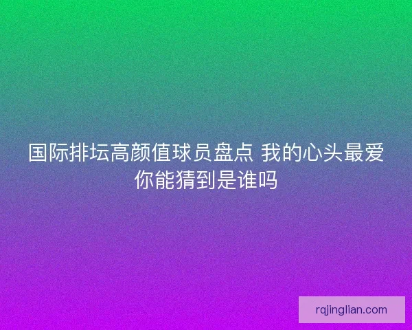 国际排坛高颜值球员盘点 我的心头最爱你能猜到是谁吗