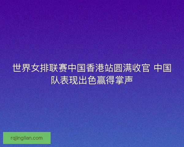 世界女排联赛中国香港站圆满收官 中国队表现出色赢得掌声